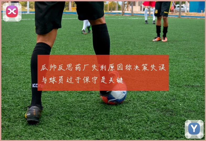 瓜帅反思药厂失利原因称决策失误与球员过于保守是关键
