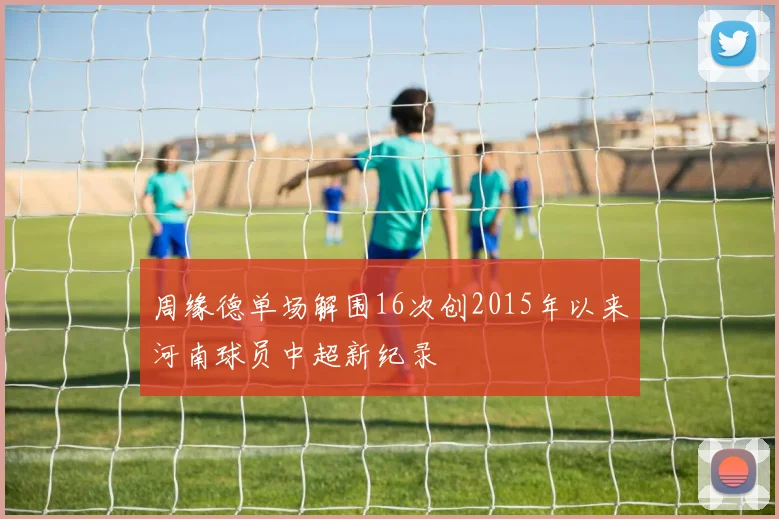 周缘德单场解围16次创2015年以来河南球员中超新纪录