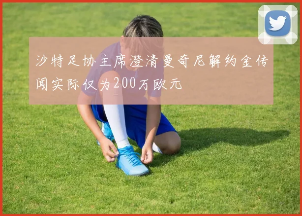 沙特足协主席澄清曼奇尼解约金传闻实际仅为200万欧元