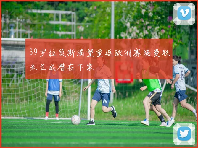 39岁拉莫斯渴望重返欧洲赛场曼联米兰成潜在下家