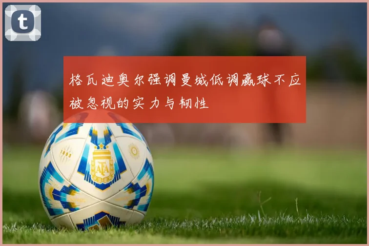 格瓦迪奥尔强调曼城低调赢球不应被忽视的实力与韧性