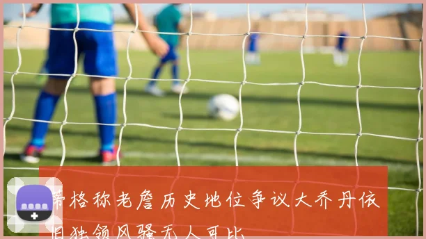 蒂格称老詹历史地位争议大乔丹依旧独领风骚无人可比