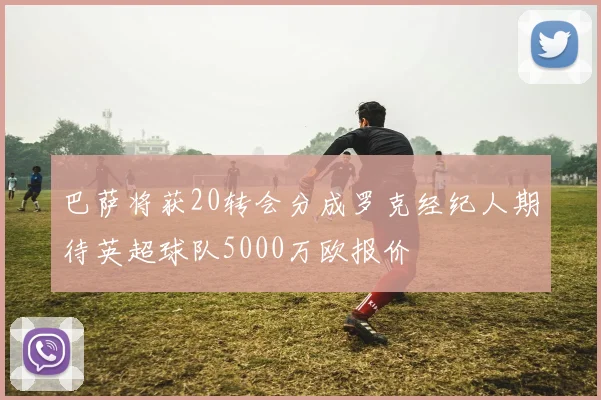 巴萨将获20转会分成罗克经纪人期待英超球队5000万欧报价