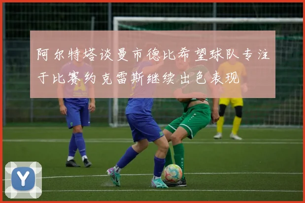 阿尔特塔谈曼市德比希望球队专注于比赛约克雷斯继续出色表现