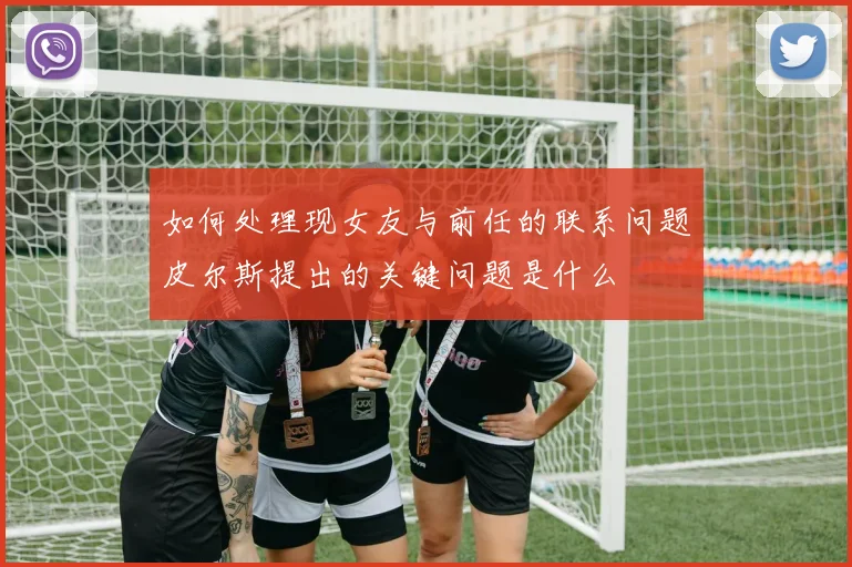 如何处理现女友与前任的联系问题皮尔斯提出的关键问题是什么