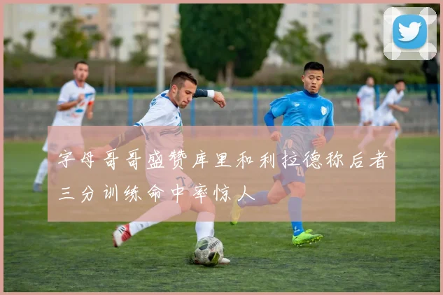 字母哥哥盛赞库里和利拉德称后者三分训练命中率惊人