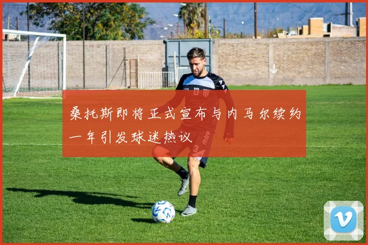 桑托斯即将正式宣布与内马尔续约一年引发球迷热议
