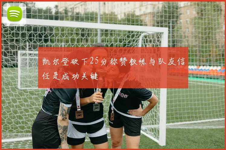 凯尔登砍下25分称赞教练与队友信任是成功关键