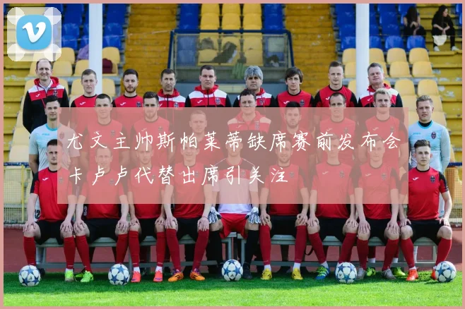 尤文主帅斯帕莱蒂缺席赛前发布会卡卢卢代替出席引关注