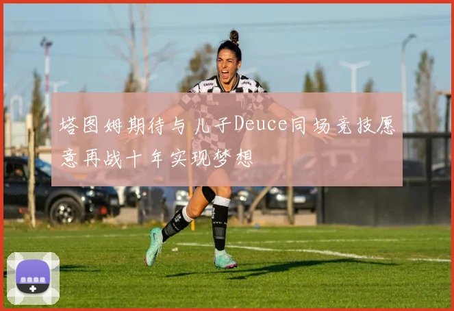 塔图姆期待与儿子Deuce同场竞技愿意再战十年实现梦想