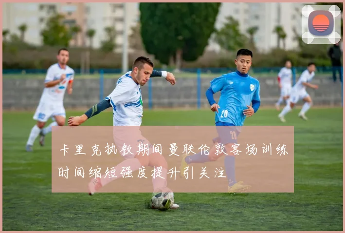 卡里克执教期间曼联伦敦客场训练时间缩短强度提升引关注