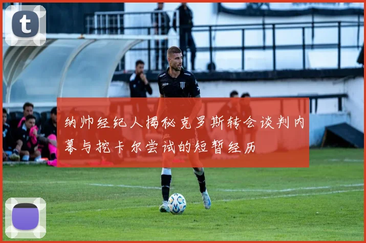 纳帅经纪人揭秘克罗斯转会谈判内幕与挖卡尔尝试的短暂经历
