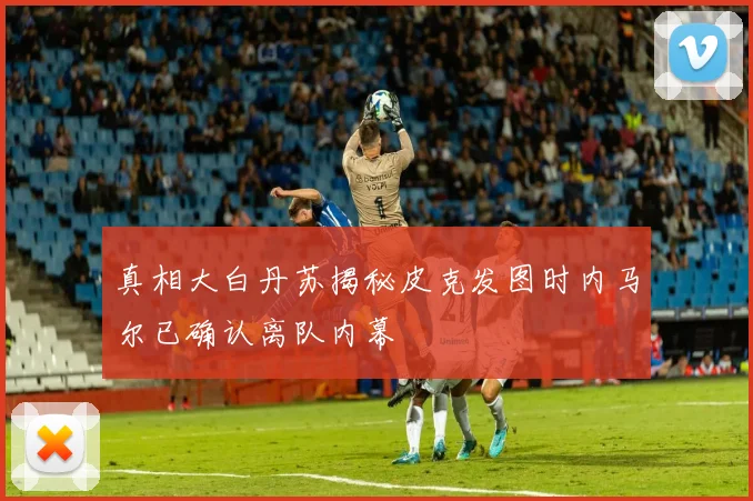 真相大白丹苏揭秘皮克发图时内马尔已确认离队内幕