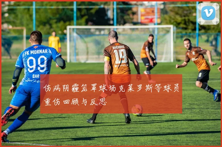 伤病阴霾笼罩球场克莱罗斯等球员重伤回顾与反思