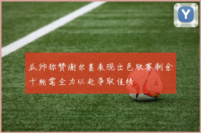 瓜帅称赞谢尔基表现出色联赛剩余十轮需全力以赴争取佳绩