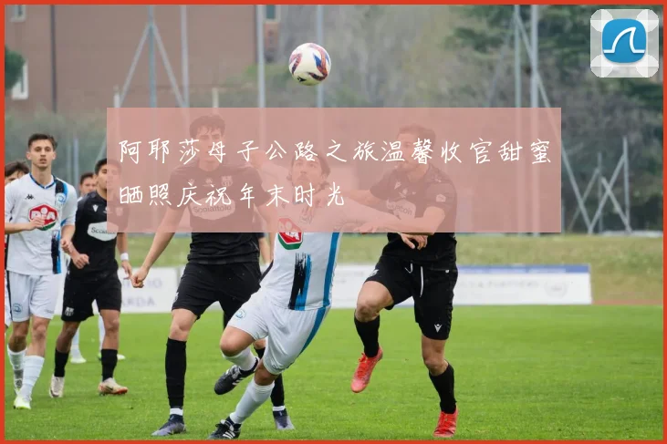 阿耶莎母子公路之旅温馨收官甜蜜晒照庆祝年末时光